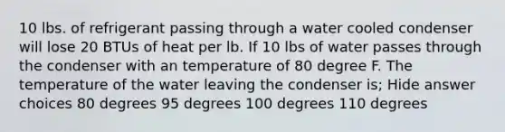 10 lbs. of refrigerant passing through a water cooled condenser will lose 20 BTUs of heat per lb. If 10 lbs of water passes through the condenser with an temperature of 80 degree F. The temperature of the water leaving the condenser is; Hide answer choices 80 degrees 95 degrees 100 degrees 110 degrees