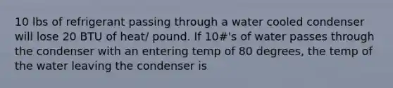 10 lbs of refrigerant passing through a water cooled condenser will lose 20 BTU of heat/ pound. If 10#'s of water passes through the condenser with an entering temp of 80 degrees, the temp of the water leaving the condenser is