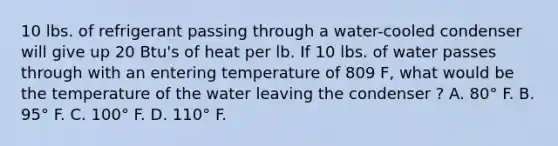 10 lbs. of refrigerant passing through a water-cooled condenser will give up 20 Btu's of heat per lb. If 10 lbs. of water passes through with an entering temperature of 809 F, what would be the temperature of the water leaving the condenser ? A. 80° F. B. 95° F. C. 100° F. D. 110° F.