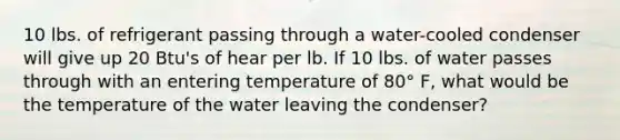 10 lbs. of refrigerant passing through a water-cooled condenser will give up 20 Btu's of hear per lb. If 10 lbs. of water passes through with an entering temperature of 80° F, what would be the temperature of the water leaving the condenser?