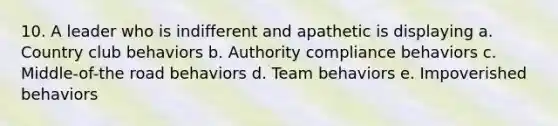 10. A leader who is indifferent and apathetic is displaying a. Country club behaviors b. Authority compliance behaviors c. Middle-of-the road behaviors d. Team behaviors e. Impoverished behaviors