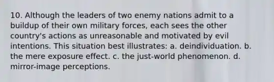 10. Although the leaders of two enemy nations admit to a buildup of their own military forces, each sees the other country's actions as unreasonable and motivated by evil intentions. This situation best illustrates: a. deindividuation. b. the mere exposure effect. c. the just-world phenomenon. d. mirror-image perceptions.