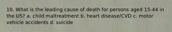 10. What is the leading cause of death for persons aged 15-44 in the US? a. child maltreatment b. heart disease/CVD c. motor vehicle accidents d. suicide