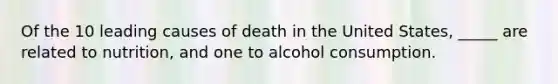 Of the 10 leading causes of death in the United States, _____ are related to nutrition, and one to alcohol consumption.