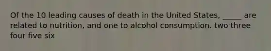 Of the 10 leading causes of death in the United States, _____ are related to nutrition, and one to alcohol consumption.​ ​two ​three ​four ​five ​six