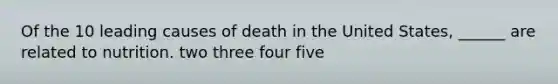 Of the 10 leading causes of death in the United States, ______ are related to nutrition. two three four five