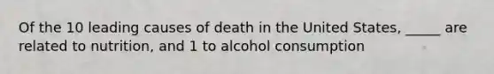 Of the 10 leading causes of death in the United States, _____ are related to nutrition, and 1 to alcohol consumption