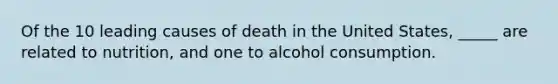 Of the 10 leading causes of death in the United States, _____ are related to nutrition, and one to alcohol consumption.​