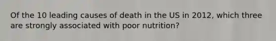 Of the 10 leading causes of death in the US in 2012, which three are strongly associated with poor nutrition?