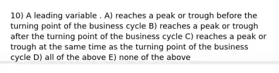 10) A leading variable . A) reaches a peak or trough before the turning point of the business cycle B) reaches a peak or trough after the turning point of the business cycle C) reaches a peak or trough at the same time as the turning point of the business cycle D) all of the above E) none of the above