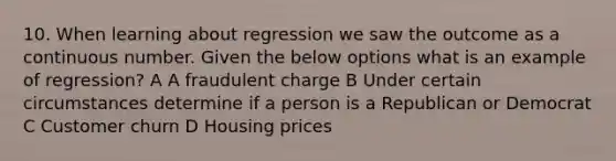 10. When learning about regression we saw the outcome as a continuous number. Given the below options what is an example of regression? A A fraudulent charge B Under certain circumstances determine if a person is a Republican or Democrat C Customer churn D Housing prices