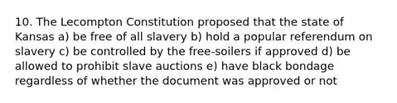 10. The Lecompton Constitution proposed that the state of Kansas a) be free of all slavery b) hold a popular referendum on slavery c) be controlled by the free-soilers if approved d) be allowed to prohibit slave auctions e) have black bondage regardless of whether the document was approved or not