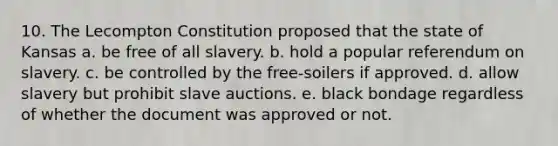 10. The Lecompton Constitution proposed that the state of Kansas a. be free of all slavery. b. hold a popular referendum on slavery. c. be controlled by the free-soilers if approved. d. allow slavery but prohibit slave auctions. e. black bondage regardless of whether the document was approved or not.