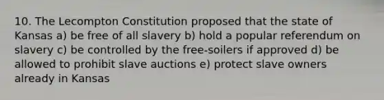 10. The Lecompton Constitution proposed that the state of Kansas a) be free of all slavery b) hold a popular referendum on slavery c) be controlled by the free-soilers if approved d) be allowed to prohibit slave auctions e) protect slave owners already in Kansas