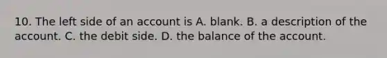 10. The left side of an account is A. blank. B. a description of the account. C. the debit side. D. the balance of the account.