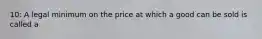 10: A legal minimum on the price at which a good can be sold is called a