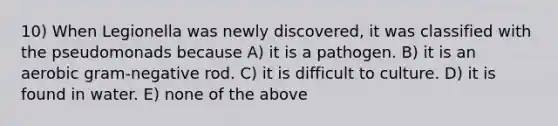 10) When Legionella was newly discovered, it was classified with the pseudomonads because A) it is a pathogen. B) it is an aerobic gram-negative rod. C) it is difficult to culture. D) it is found in water. E) none of the above