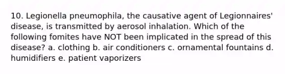 10. Legionella pneumophila, the causative agent of Legionnaires' disease, is transmitted by aerosol inhalation. Which of the following fomites have NOT been implicated in the spread of this disease? a. clothing b. air conditioners c. ornamental fountains d. humidifiers e. patient vaporizers