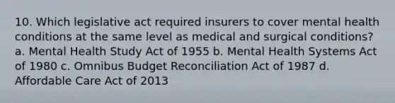 10. Which legislative act required insurers to cover mental health conditions at the same level as medical and surgical conditions? a. Mental Health Study Act of 1955 b. Mental Health Systems Act of 1980 c. Omnibus Budget Reconciliation Act of 1987 d. Affordable Care Act of 2013