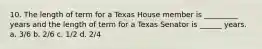 10. The length of term for a Texas House member is _________ years and the length of term for a Texas Senator is ______ years. a. 3/6 b. 2/6 c. 1/2 d. 2/4