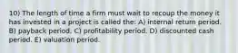 10) The length of time a firm must wait to recoup the money it has invested in a project is called the: A) internal return period. B) payback period. C) profitability period. D) discounted cash period. E) valuation period.