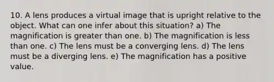 10. A lens produces a virtual image that is upright relative to the object. What can one infer about this situation? a) The magnification is greater than one. b) The magnification is less than one. c) The lens must be a converging lens. d) The lens must be a diverging lens. e) The magnification has a positive value.