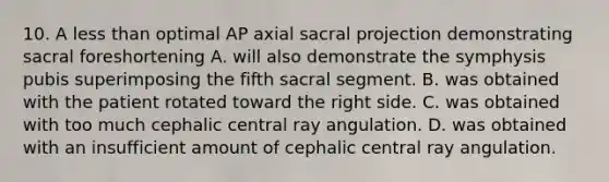 10. A less than optimal AP axial sacral projection demonstrating sacral foreshortening A. will also demonstrate the symphysis pubis superimposing the fifth sacral segment. B. was obtained with the patient rotated toward the right side. C. was obtained with too much cephalic central ray angulation. D. was obtained with an insufficient amount of cephalic central ray angulation.