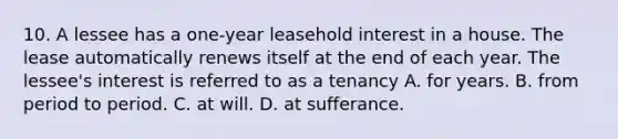 10. A lessee has a one-year leasehold interest in a house. The lease automatically renews itself at the end of each year. The lessee's interest is referred to as a tenancy A. for years. B. from period to period. C. at will. D. at sufferance.