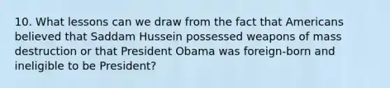 10. What lessons can we draw from the fact that Americans believed that Saddam Hussein possessed weapons of mass destruction or that President Obama was foreign-born and ineligible to be President?