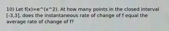 10) Let f(x)=e^(x^2). At how many points in the closed interval [-3,3], does the instantaneous rate of change of f equal the average rate of change of f?