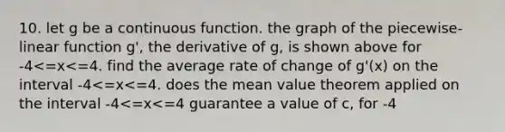 10. let g be a continuous function. the graph of the piecewise-linear function g', the derivative of g, is shown above for -4<=x<=4. find the average rate of change of g'(x) on the interval -4<=x<=4. does the mean value theorem applied on the interval -4<=x<=4 guarantee a value of c, for -4<x<4, such that g''(c) is equal to this average rate of change? why or why not?