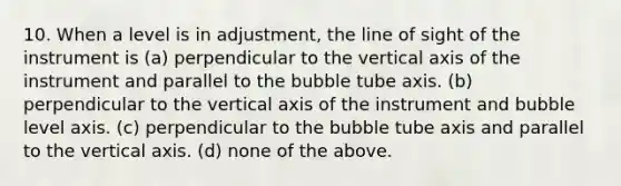 10. When a level is in adjustment, the line of sight of the instrument is (a) perpendicular to the vertical axis of the instrument and parallel to the bubble tube axis. (b) perpendicular to the vertical axis of the instrument and bubble level axis. (c) perpendicular to the bubble tube axis and parallel to the vertical axis. (d) none of the above.