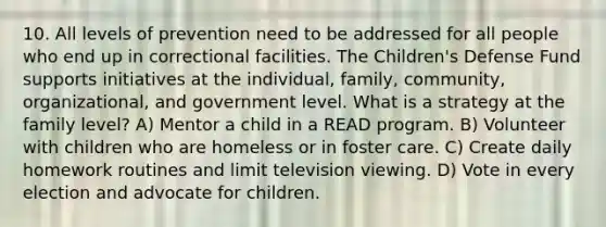 10. All levels of prevention need to be addressed for all people who end up in correctional facilities. The Children's Defense Fund supports initiatives at the individual, family, community, organizational, and government level. What is a strategy at the family level? A) Mentor a child in a READ program. B) Volunteer with children who are homeless or in foster care. C) Create daily homework routines and limit television viewing. D) Vote in every election and advocate for children.