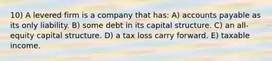 10) A levered firm is a company that has: A) <a href='https://www.questionai.com/knowledge/kWc3IVgYEK-accounts-payable' class='anchor-knowledge'>accounts payable</a> as its only liability. B) some debt in its capital structure. C) an all-equity capital structure. D) a tax loss carry forward. E) taxable income.