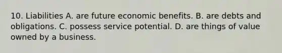 10. Liabilities A. are future economic benefits. B. are debts and obligations. C. possess service potential. D. are things of value owned by a business.