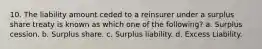 10. The liability amount ceded to a reinsurer under a surplus share treaty is known as which one of the following? a. Surplus cession. b. Surplus share. c. Surplus liability. d. Excess Liability.