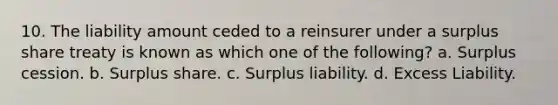 10. The liability amount ceded to a reinsurer under a surplus share treaty is known as which one of the following? a. Surplus cession. b. Surplus share. c. Surplus liability. d. Excess Liability.