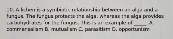 10. A lichen is a symbiotic relationship between an alga and a fungus. The fungus protects the alga, whereas the alga provides carbohydrates for the fungus. This is an example of _____. A. commensalism B. mutualism C. parasitism D. opportunism