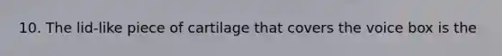 10. The lid-like piece of cartilage that covers the voice box is the