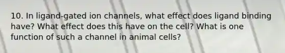 10. In ligand-gated ion channels, what effect does ligand binding have? What effect does this have on the cell? What is one function of such a channel in animal cells?