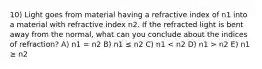 10) Light goes from material having a refractive index of n1 into a material with refractive index n2. If the refracted light is bent away from the normal, what can you conclude about the indices of refraction? A) n1 = n2 B) n1 ≤ n2 C) n1 n2 E) n1 ≥ n2