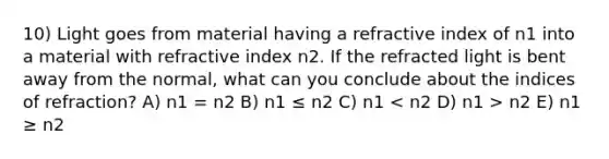 10) Light goes from material having a refractive index of n1 into a material with refractive index n2. If the refracted light is bent away from the normal, what can you conclude about the indices of refraction? A) n1 = n2 B) n1 ≤ n2 C) n1 n2 E) n1 ≥ n2