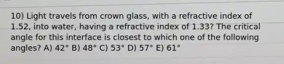 10) Light travels from crown glass, with a refractive index of 1.52, into water, having a refractive index of 1.33? The critical angle for this interface is closest to which one of the following angles? A) 42° B) 48° C) 53° D) 57° E) 61°