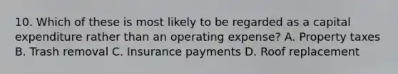 10. Which of these is most likely to be regarded as a capital expenditure rather than an operating expense? A. Property taxes B. Trash removal C. Insurance payments D. Roof replacement