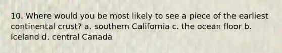 10. Where would you be most likely to see a piece of the earliest continental crust? a. southern California c. the ocean floor b. Iceland d. central Canada