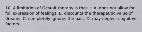 10. A limitation of Gestalt therapy is that it: A. does not allow for full expression of feelings. B. discounts the therapeutic value of dreams. C. completely ignores the past. D. may neglect cognitive factors.