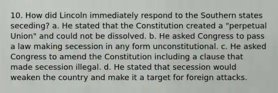 10. How did Lincoln immediately respond to the Southern states seceding? a. He stated that the Constitution created a "perpetual Union" and could not be dissolved. b. He asked Congress to pass a law making secession in any form unconstitutional. c. He asked Congress to amend the Constitution including a clause that made secession illegal. d. He stated that secession would weaken the country and make it a target for foreign attacks.