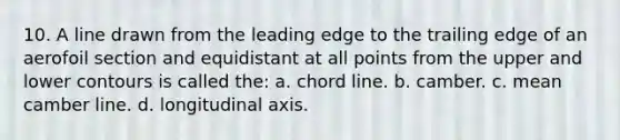 10. A line drawn from the leading edge to the trailing edge of an aerofoil section and equidistant at all points from the upper and lower contours is called the: a. chord line. b. camber. c. mean camber line. d. longitudinal axis.