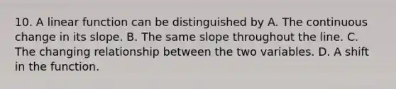 10. A linear function can be distinguished by A. The continuous change in its slope. B. The same slope throughout the line. C. The changing relationship between the two variables. D. A shift in the function.