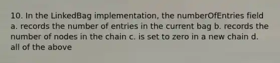 10. In the LinkedBag implementation, the numberOfEntries field a. records the number of entries in the current bag b. records the number of nodes in the chain c. is set to zero in a new chain d. all of the above